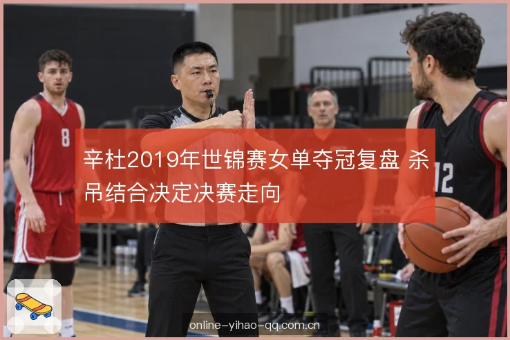 辛杜2019年世锦赛女单夺冠复盘 杀吊结合决定决赛走向