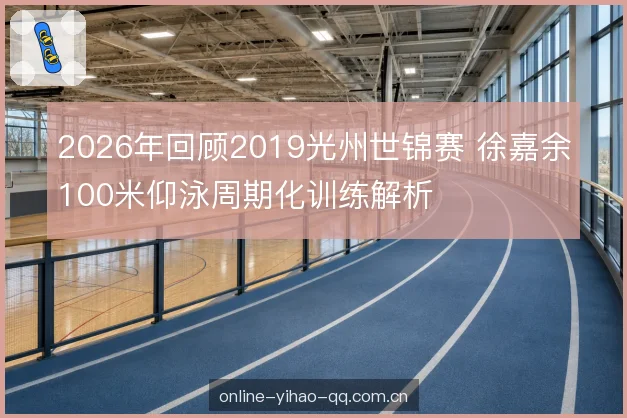 2026年回顾2019光州世锦赛 徐嘉余100米仰泳周期化训练解析
